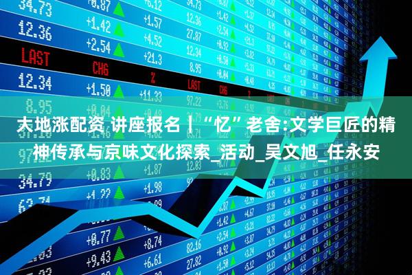 大地涨配资 讲座报名｜“忆”老舍:文学巨匠的精神传承与京味文化探索_活动_吴文旭_任永安
