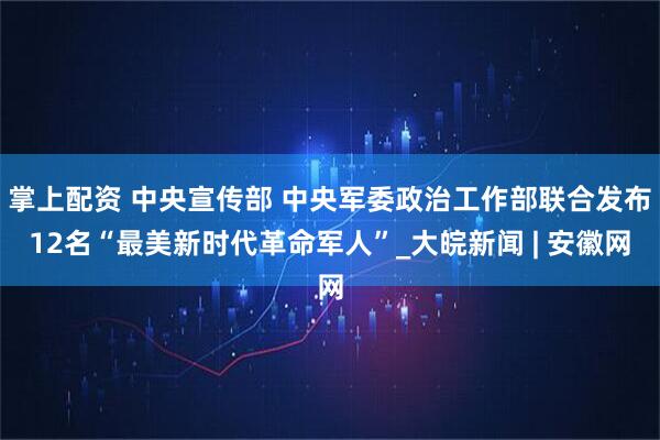 掌上配资 中央宣传部 中央军委政治工作部联合发布12名“最美新时代革命军人”_大皖新闻 | 安徽网