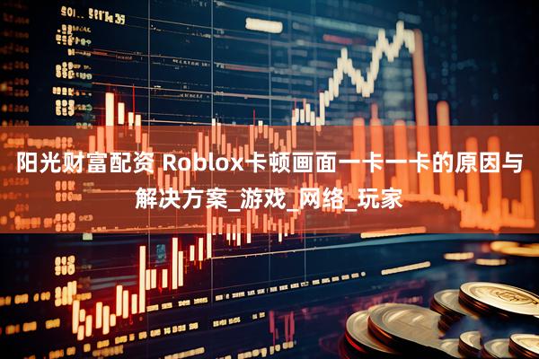 阳光财富配资 Roblox卡顿画面一卡一卡的原因与解决方案_游戏_网络_玩家