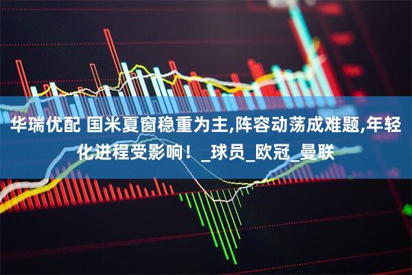 华瑞优配 国米夏窗稳重为主,阵容动荡成难题,年轻化进程受影响！_球员_欧冠_曼联