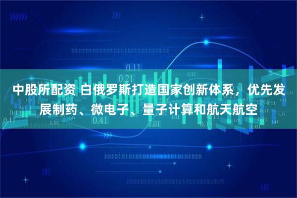 中股所配资 白俄罗斯打造国家创新体系，优先发展制药、微电子、量子计算和航天航空